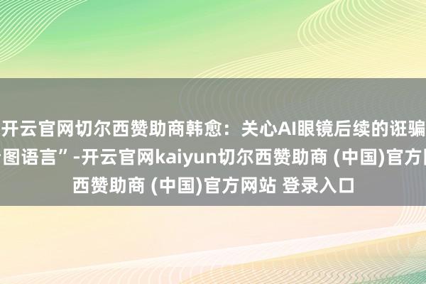 开云官网切尔西赞助商韩愈:关心AI眼镜后续的诳骗体验 当下“看图语言”-开云官网kaiyun切尔西赞助商 (中国)官方网站 登录入口