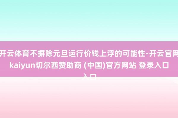 开云体育不摒除元旦运行价钱上浮的可能性-开云官网kaiyun切尔西赞助商 (中国)官方网站 登录入口