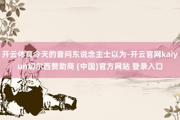 开云体育今天的音问东说念主士以为-开云官网kaiyun切尔西赞助商 (中国)官方网站 登录入口