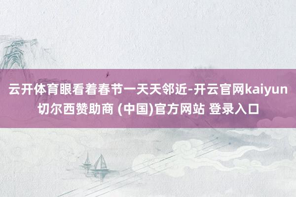 云开体育眼看着春节一天天邻近-开云官网kaiyun切尔西赞助商 (中国)官方网站 登录入口