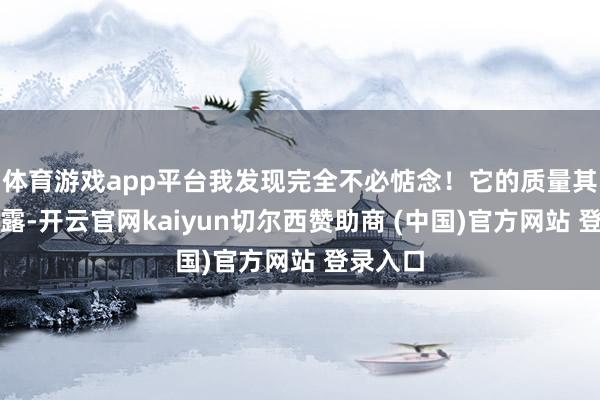 体育游戏app平台我发现完全不必惦念！它的质量其实很表露-开云官网kaiyun切尔西赞助商 (中国)官方网站 登录入口