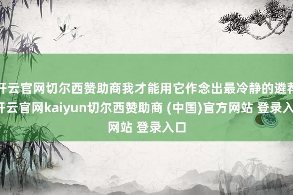 开云官网切尔西赞助商我才能用它作念出最冷静的遴荐-开云官网kaiyun切尔西赞助商 (中国)官方网站 登录入口