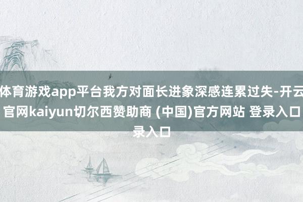 体育游戏app平台我方对面长进象深感连累过失-开云官网kaiyun切尔西赞助商 (中国)官方网站 登录入口