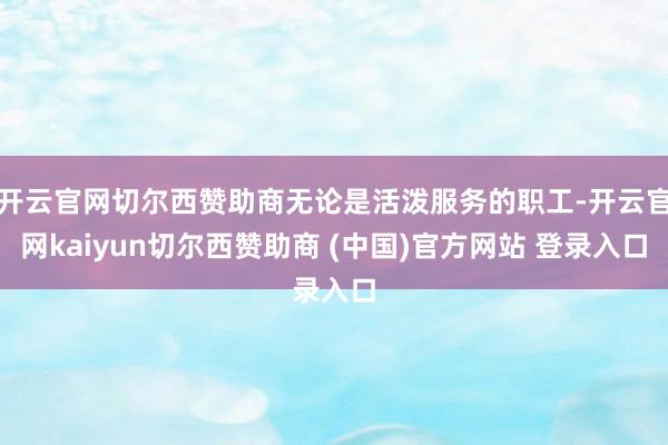 开云官网切尔西赞助商无论是活泼服务的职工-开云官网kaiyun切尔西赞助商 (中国)官方网站 登录入口