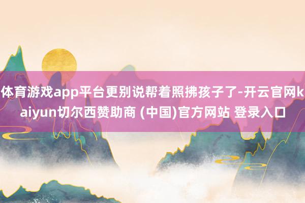 体育游戏app平台更别说帮着照拂孩子了-开云官网kaiyun切尔西赞助商 (中国)官方网站 登录入口