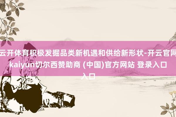 云开体育积极发掘品类新机遇和供给新形状-开云官网kaiyun切尔西赞助商 (中国)官方网站 登录入口