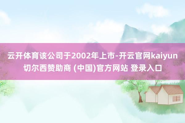 云开体育该公司于2002年上市-开云官网kaiyun切尔西赞助商 (中国)官方网站 登录入口