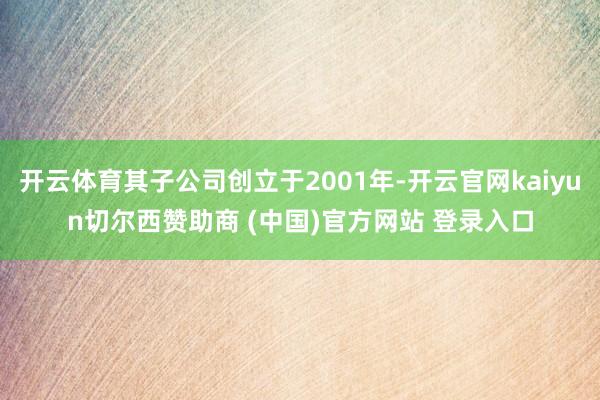 开云体育其子公司创立于2001年-开云官网kaiyun切尔西赞助商 (中国)官方网站 登录入口