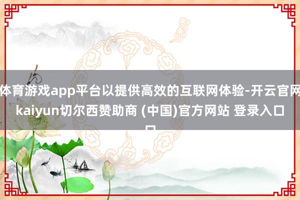 体育游戏app平台以提供高效的互联网体验-开云官网kaiyun切尔西赞助商 (中国)官方网站 登录入口