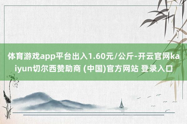 体育游戏app平台出入1.60元/公斤-开云官网kaiyun切尔西赞助商 (中国)官方网站 登录入口