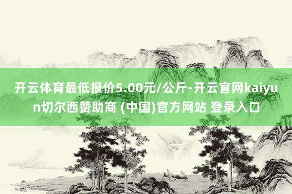 开云体育最低报价5.00元/公斤-开云官网kaiyun切尔西赞助商 (中国)官方网站 登录入口