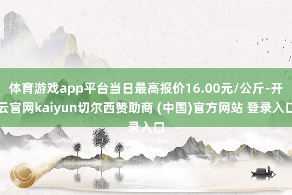 体育游戏app平台当日最高报价16.00元/公斤-开云官网kaiyun切尔西赞助商 (中国)官方网站 登录入口
