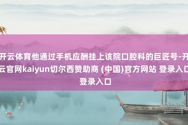 开云体育他通过手机应酬挂上该院口腔科的巨匠号-开云官网kaiyun切尔西赞助商 (中国)官方网站 登录入口