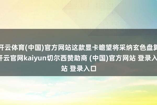 开云体育(中国)官方网站这款显卡瞻望将采纳玄色盘算-开云官网kaiyun切尔西赞助商 (中国)官方网站 登录入口