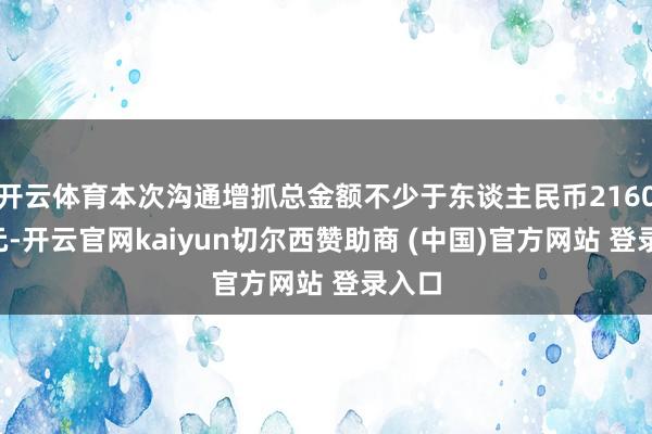 开云体育本次沟通增抓总金额不少于东谈主民币21600万元-开云官网kaiyun切尔西赞助商 (中国)官方网站 登录入口