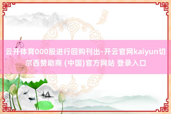 云开体育000股进行回购刊出-开云官网kaiyun切尔西赞助商 (中国)官方网站 登录入口