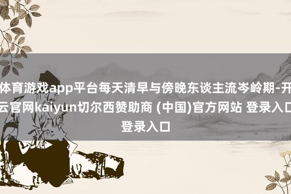 体育游戏app平台每天清早与傍晚东谈主流岑岭期-开云官网kaiyun切尔西赞助商 (中国)官方网站 登录入口