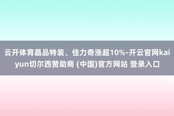 云开体育晶品特装、佳力奇涨超10%-开云官网kaiyun切尔西赞助商 (中国)官方网站 登录入口