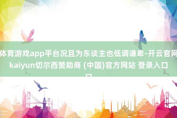 体育游戏app平台况且为东谈主也低调谦卑-开云官网kaiyun切尔西赞助商 (中国)官方网站 登录入口