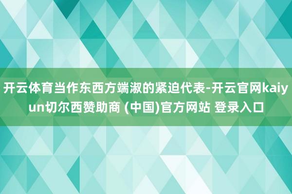 开云体育当作东西方端淑的紧迫代表-开云官网kaiyun切尔西赞助商 (中国)官方网站 登录入口