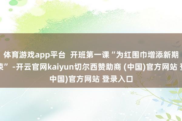 体育游戏app平台  开班第一课“为红围巾增添新期间的光荣” -开云官网kaiyun切尔西赞助商 (中国)官方网站 登录入口