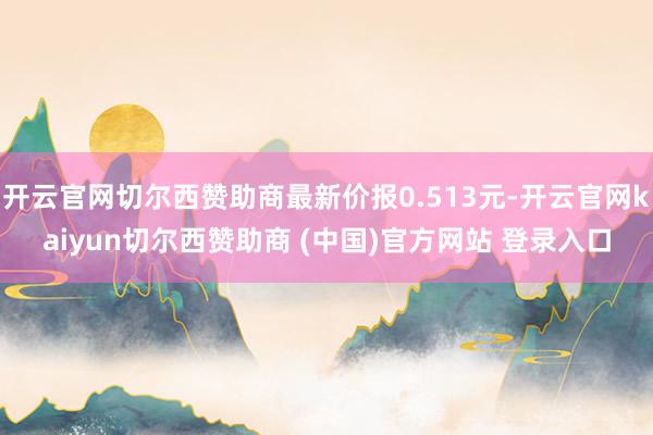 开云官网切尔西赞助商最新价报0.513元-开云官网kaiyun切尔西赞助商 (中国)官方网站 登录入口