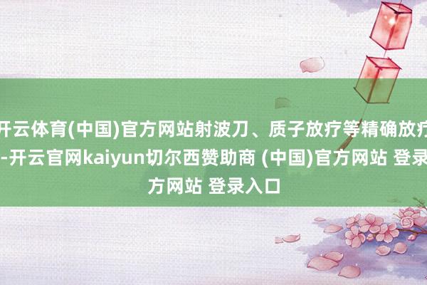 开云体育(中国)官方网站射波刀、质子放疗等精确放疗时间-开云官网kaiyun切尔西赞助商 (中国)官方网站 登录入口