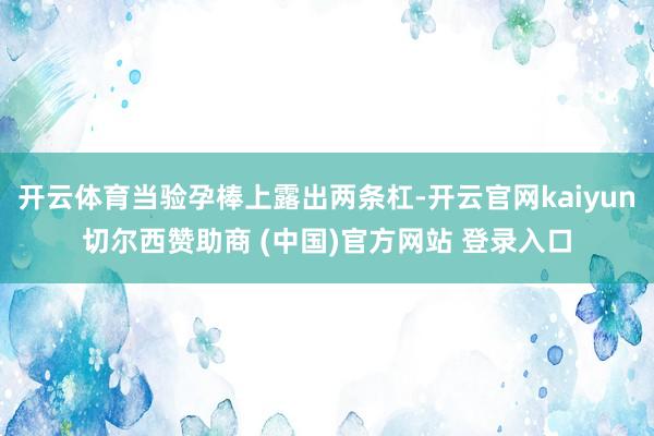 开云体育当验孕棒上露出两条杠-开云官网kaiyun切尔西赞助商 (中国)官方网站 登录入口