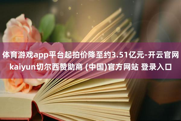 体育游戏app平台起拍价降至约3.51亿元-开云官网kaiyun切尔西赞助商 (中国)官方网站 登录入口