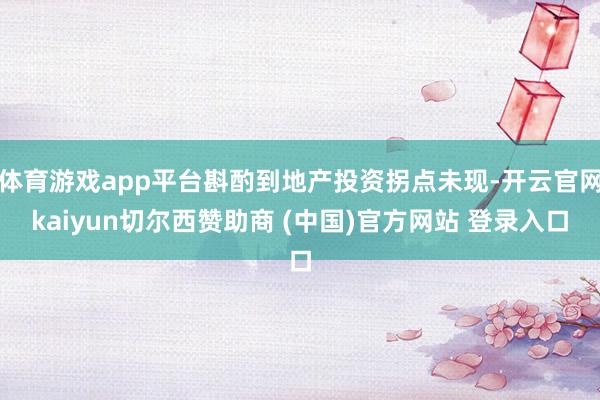体育游戏app平台斟酌到地产投资拐点未现-开云官网kaiyun切尔西赞助商 (中国)官方网站 登录入口