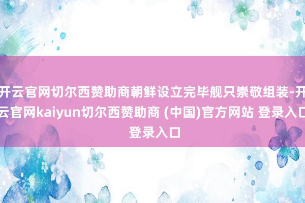 开云官网切尔西赞助商朝鲜设立完毕舰只崇敬组装-开云官网kaiyun切尔西赞助商 (中国)官方网站 登录入口