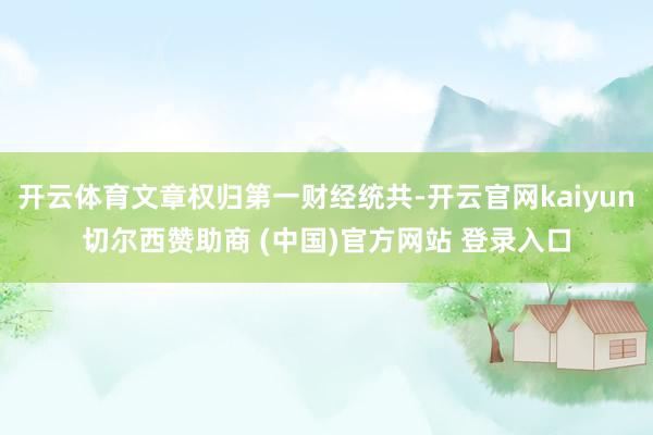 开云体育文章权归第一财经统共-开云官网kaiyun切尔西赞助商 (中国)官方网站 登录入口