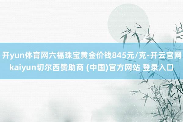 开yun体育网六福珠宝黄金价钱845元/克-开云官网kaiyun切尔西赞助商 (中国)官方网站 登录入口