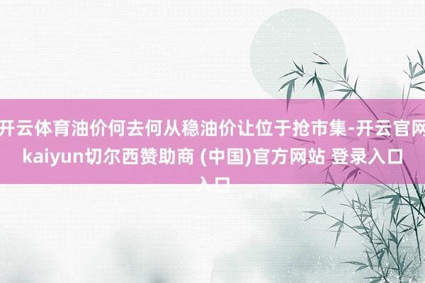 开云体育油价何去何从稳油价让位于抢市集-开云官网kaiyun切尔西赞助商 (中国)官方网站 登录入口