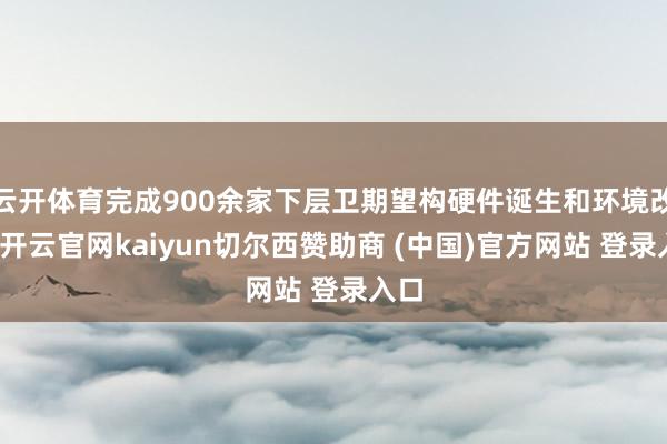 云开体育完成900余家下层卫期望构硬件诞生和环境改革-开云官网kaiyun切尔西赞助商 (中国)官方网站 登录入口