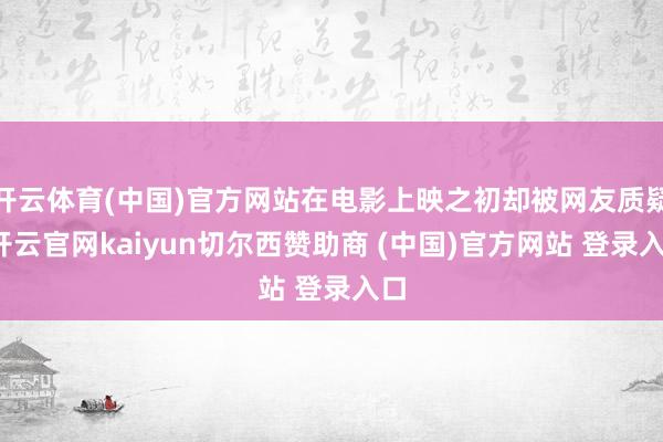 开云体育(中国)官方网站在电影上映之初却被网友质疑-开云官网kaiyun切尔西赞助商 (中国)官方网站 登录入口