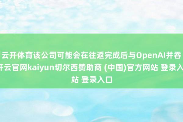 云开体育该公司可能会在往返完成后与OpenAI并吞-开云官网kaiyun切尔西赞助商 (中国)官方网站 登录入口
