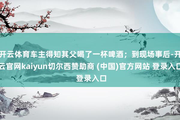 开云体育车主得知其父喝了一杯啤酒；到现场事后-开云官网kaiyun切尔西赞助商 (中国)官方网站 登录入口