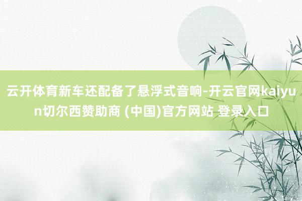 云开体育新车还配备了悬浮式音响-开云官网kaiyun切尔西赞助商 (中国)官方网站 登录入口