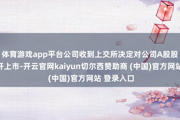 体育游戏app平台公司收到上交所决定对公司A股股票赐与拆开上市-开云官网kaiyun切尔西赞助商 (中国)官方网站 登录入口