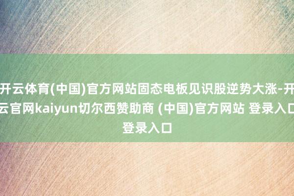 开云体育(中国)官方网站固态电板见识股逆势大涨-开云官网kaiyun切尔西赞助商 (中国)官方网站 登录入口