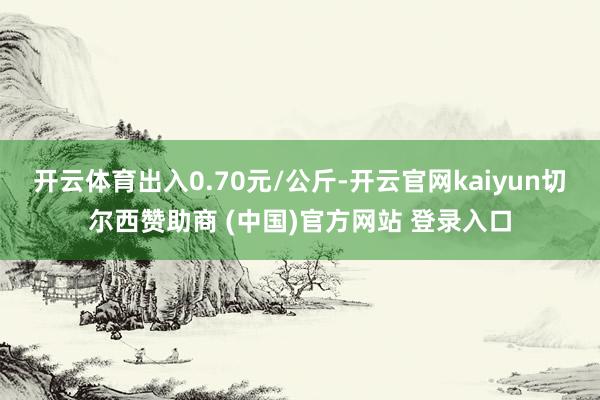 开云体育出入0.70元/公斤-开云官网kaiyun切尔西赞助商 (中国)官方网站 登录入口