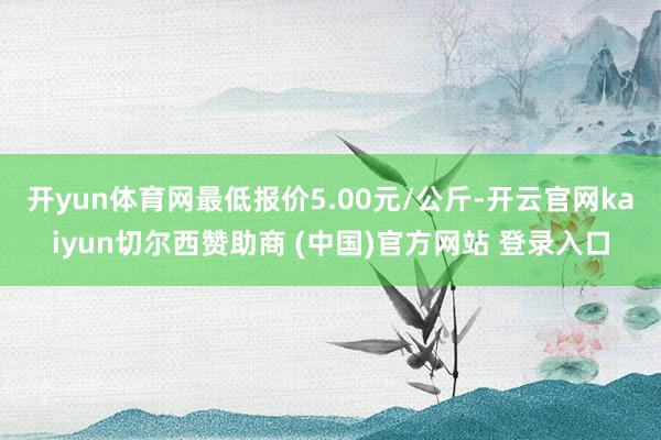开yun体育网最低报价5.00元/公斤-开云官网kaiyun切尔西赞助商 (中国)官方网站 登录入口
