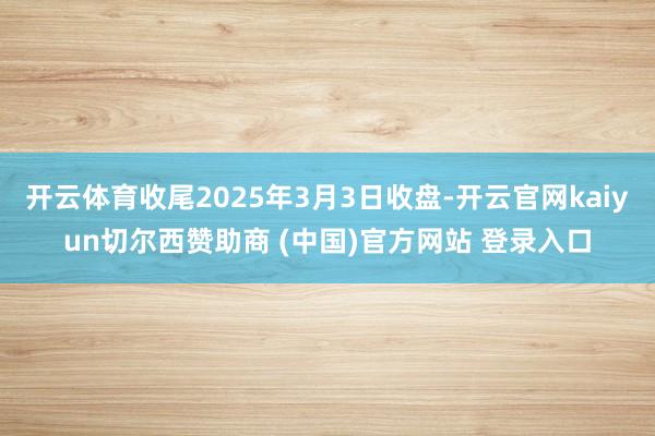 开云体育收尾2025年3月3日收盘-开云官网kaiyun切尔西赞助商 (中国)官方网站 登录入口