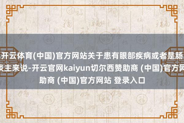 开云体育(中国)官方网站关于患有眼部疾病或者是肠胃疾病的东谈主来说-开云官网kaiyun切尔西赞助商 (中国)官方网站 登录入口