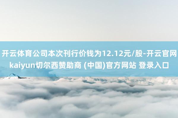 开云体育公司本次刊行价钱为12.12元/股-开云官网kaiyun切尔西赞助商 (中国)官方网站 登录入口