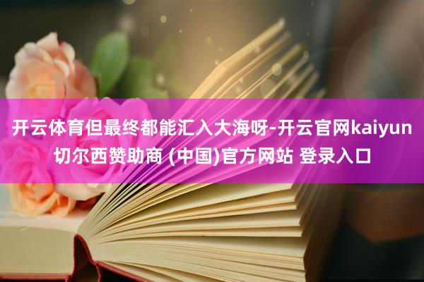开云体育但最终都能汇入大海呀-开云官网kaiyun切尔西赞助商 (中国)官方网站 登录入口