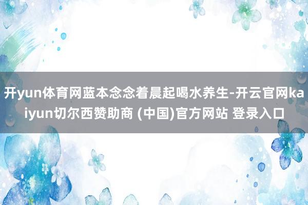 开yun体育网蓝本念念着晨起喝水养生-开云官网kaiyun切尔西赞助商 (中国)官方网站 登录入口