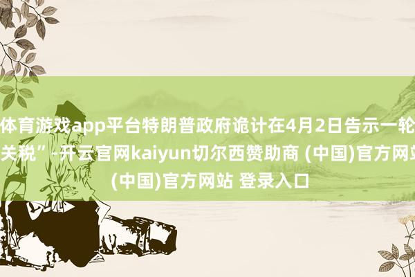 体育游戏app平台特朗普政府诡计在4月2日告示一轮新的“平等关税”-开云官网kaiyun切尔西赞助商 (中国)官方网站 登录入口