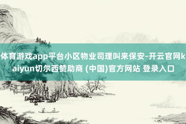 体育游戏app平台小区物业司理叫来保安-开云官网kaiyun切尔西赞助商 (中国)官方网站 登录入口